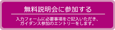 無料説明会に参加する　入力フォームに必要事項をご記入いただき、ガイダンス参加のエントリーをします。